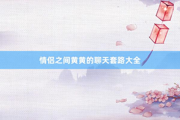 情侣之间黄黄的聊天套路大全